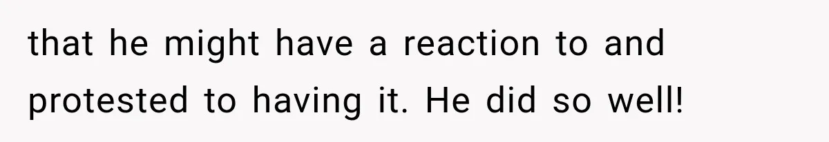 that he might have a reaction to and protested to having it. He did so well!