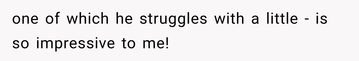 one of which he struggles with a little - is so impressive to me!