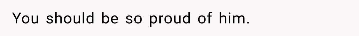 You should be so proud of him.