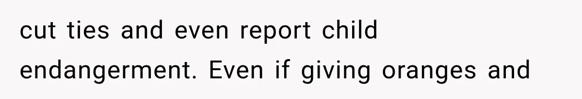 cut ties and even report child endangerment. Even if giving oranges and