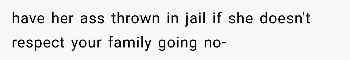 have her ass thrown in jail if she doesn't respect your family going no-