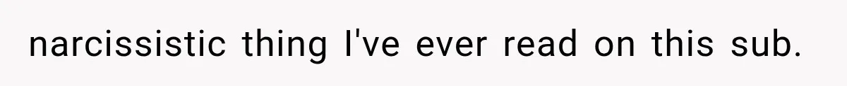narcissistic thing I've ever read on this sub.