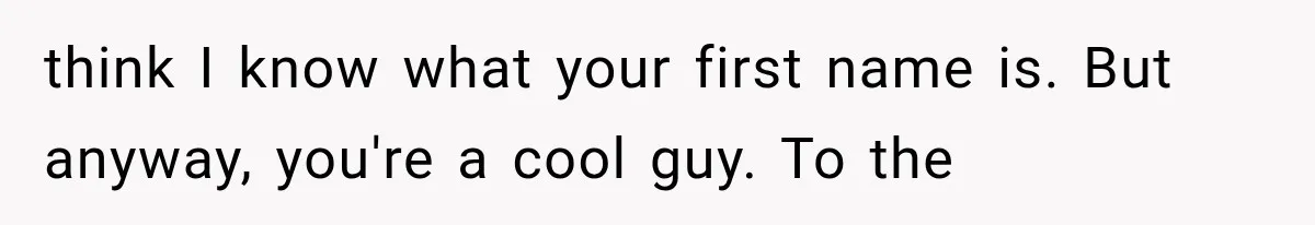 think I know what your first name is. But anyway, you're a cool guy. To the