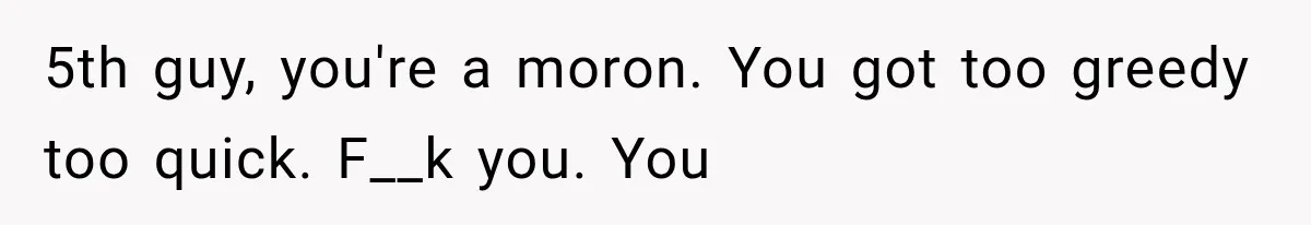 5th guy, you're a moron. You got too greedy too quick. F__k you. You