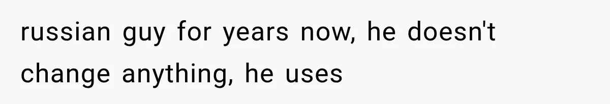 russian guy for years now, he doesn't change anything, he uses