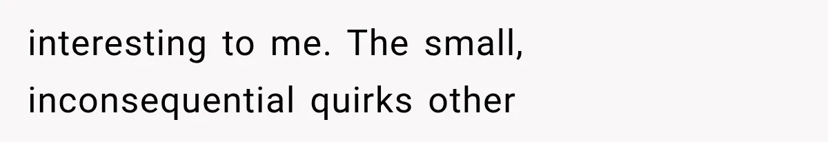 interesting to me. The small, inconsequential quirks other