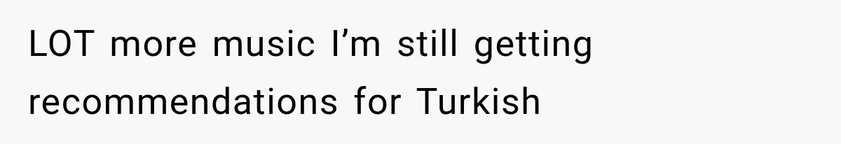 LOT more music I’m still getting recommendations for Turkish