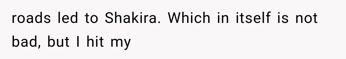 roads led to Shakira. Which in itself is not bad, but I hit my