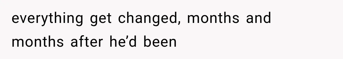 everything get changed, months and months after he’d been