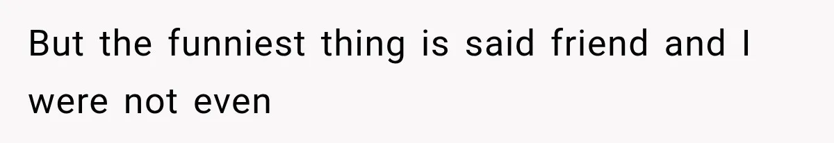 But the funniest thing is said friend and I were not even