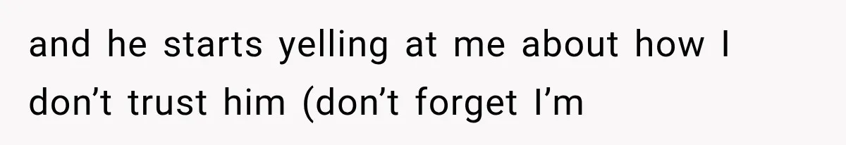 and he starts yelling at me about how I don’t trust him (don’t forget I’m