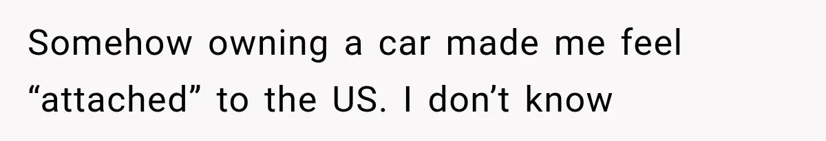 Somehow owning a car made me feel “attached” to the US. I don’t know