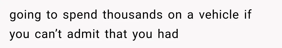going to spend thousands on a vehicle if you can’t admit that you had