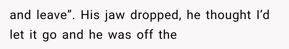 and leave”. His jaw dropped, he thought I’d let it go and he was off the