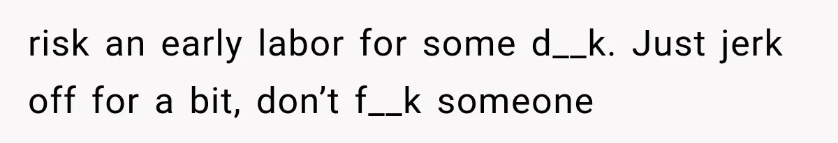 risk an early labor for some d__k. Just jerk off for a bit, don’t f__k someone