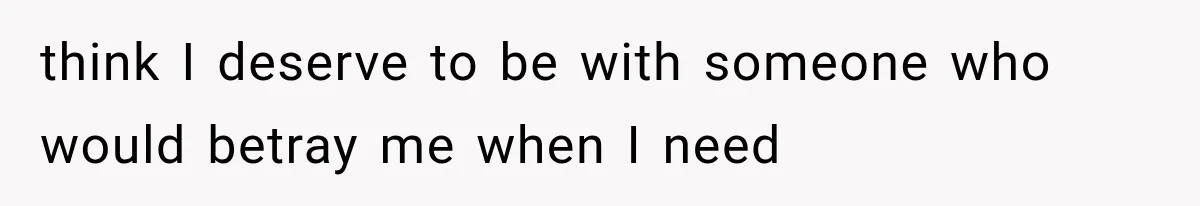 think I deserve to be with someone who would betray me when I need