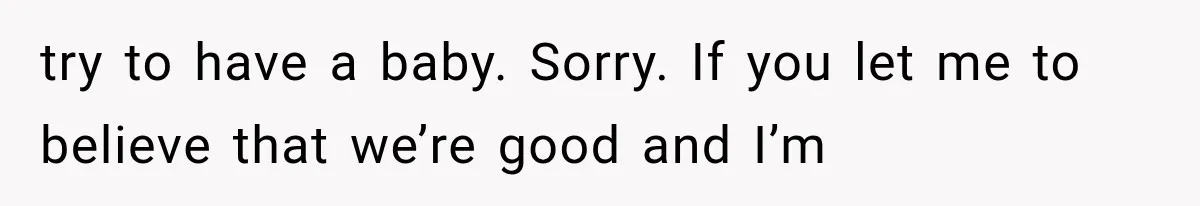 try to have a baby. Sorry. If you let me to believe that we’re good and I’m