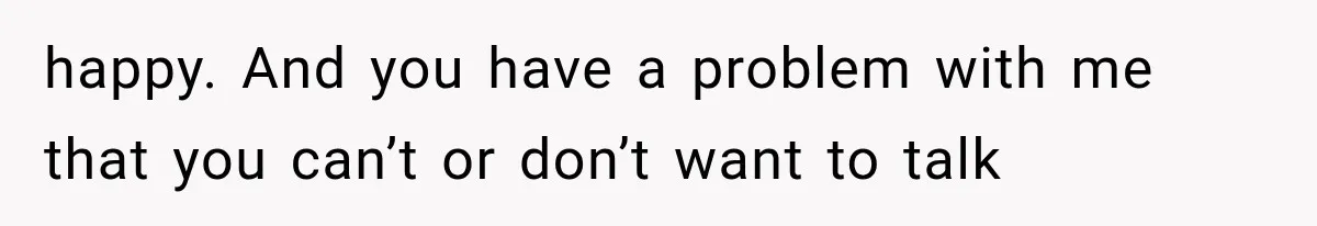 happy. And you have a problem with me that you can’t or don’t want to talk