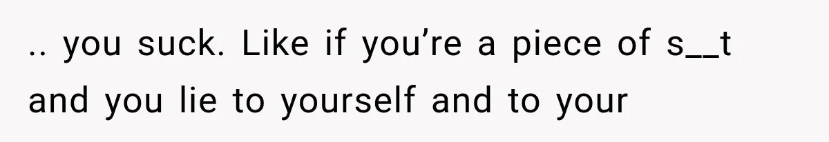 .. you suck. Like if you’re a piece of s__t and you lie to yourself and to your