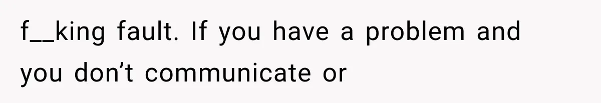 f__king fault. If you have a problem and you don’t communicate or