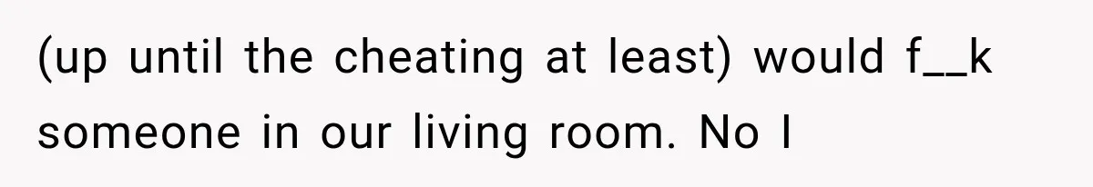 (up until the cheating at least) would f__k someone in our living room. No I