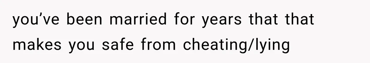 you’ve been married for years that that makes you safe from cheating/lying