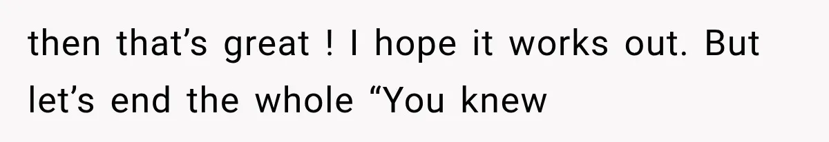 then that’s great ! I hope it works out. But let’s end the whole “You knew