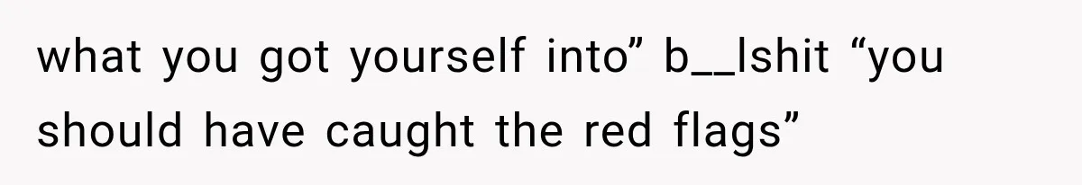 what you got yourself into” b__lshit “you should have caught the red flags”