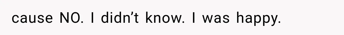 cause NO. I didn’t know. I was happy.