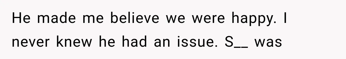 He made me believe we were happy. I never knew he had an issue. S__ was