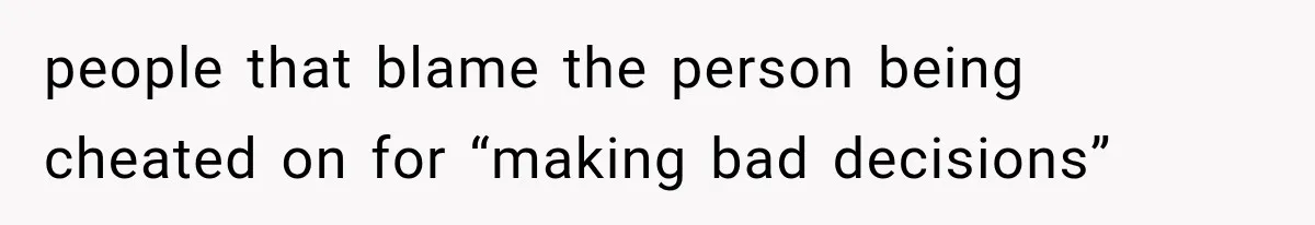 people that blame the person being cheated on for “making bad decisions”