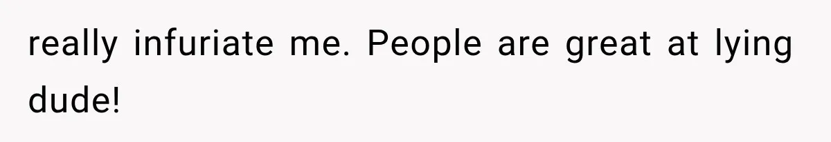 really infuriate me. People are great at lying dude!