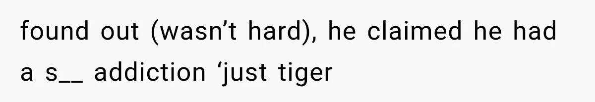 found out (wasn’t hard), he claimed he had a s__ addiction ‘just tiger