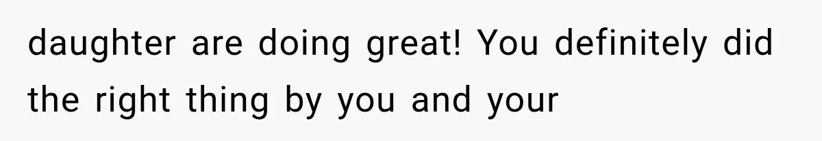 daughter are doing great! You definitely did the right thing by you and your
