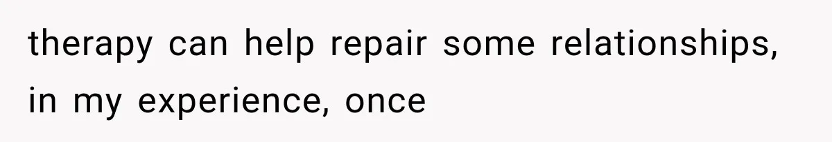 therapy can help repair some relationships, in my experience, once