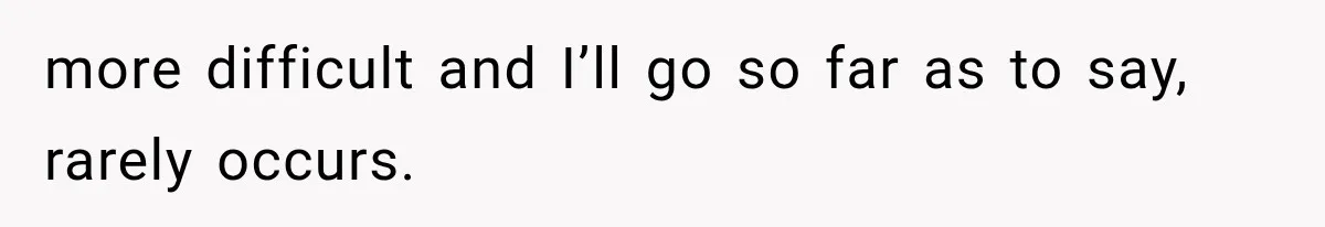 more difficult and I’ll go so far as to say, rarely occurs.