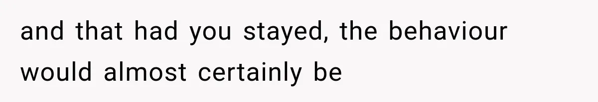 and that had you stayed, the behaviour would almost certainly be
