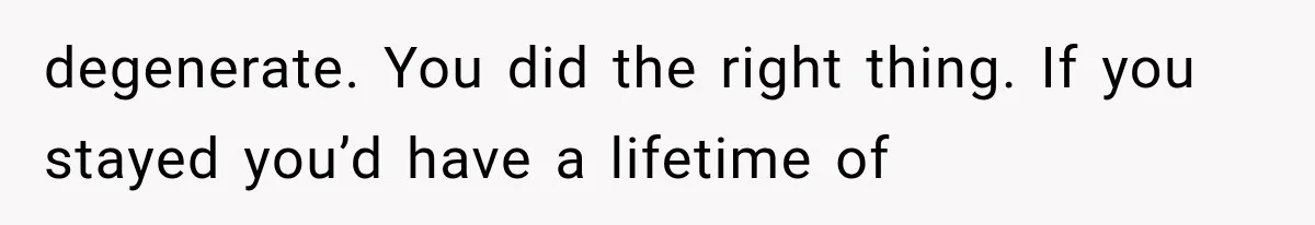 degenerate. You did the right thing. If you stayed you’d have a lifetime of
