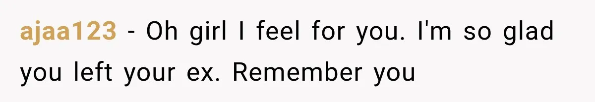 ajaa123 − Oh girl I feel for you. I'm so glad you left your ex. Remember you