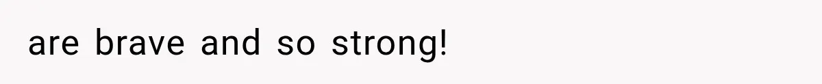 are brave and so strong!