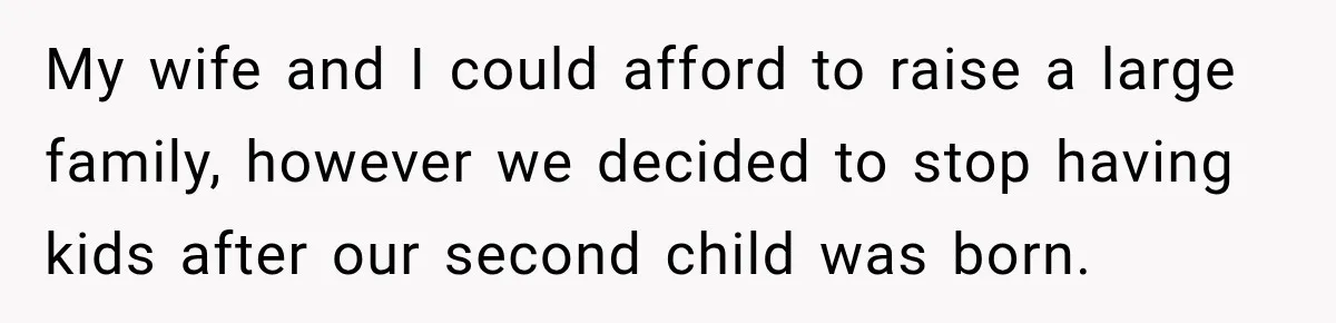 My wife and I could afford to raise a large family, however we decided to stop having kids after our second child was born.