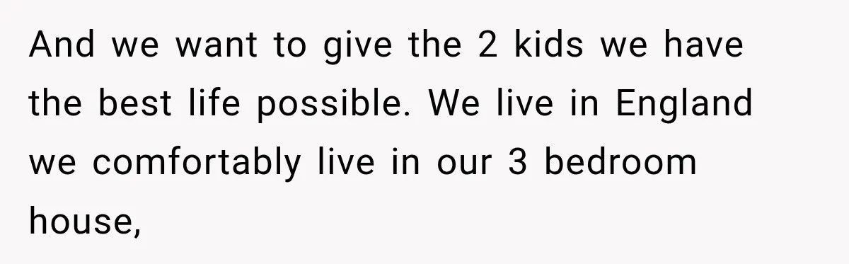 And we want to give the 2 kids we have the best life possible. We live in England we comfortably live in our 3 bedroom house,