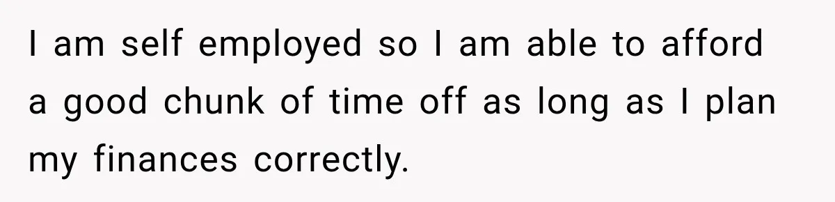 I am self employed so I am able to afford a good chunk of time off as long as I plan my finances correctly.