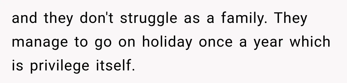 and they don't struggle as a family. They manage to go on holiday once a year which is privilege itself.