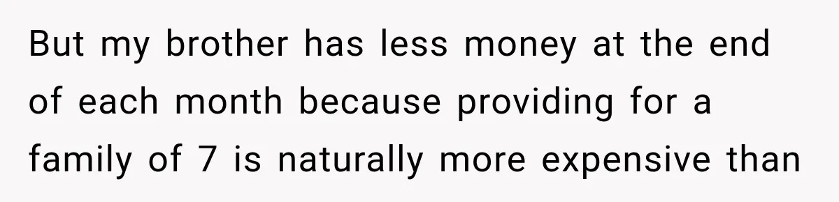 But my brother has less money at the end of each month because providing for a family of 7 is naturally more expensive than