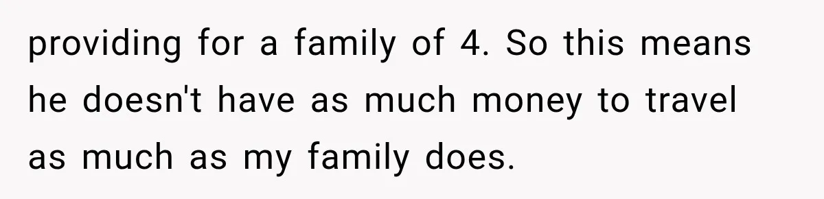 providing for a family of 4. So this means he doesn't have as much money to travel as much as my family does.