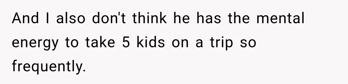 And I also don't think he has the mental energy to take 5 kids on a trip so frequently.
