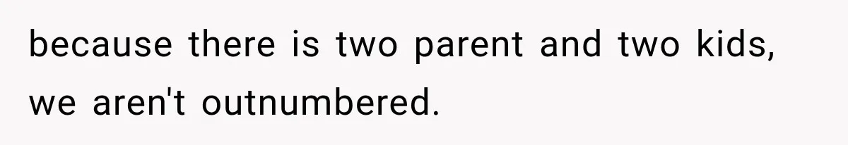 because there is two parent and two kids, we aren't outnumbered.