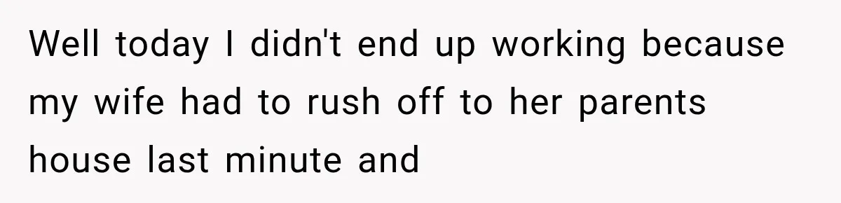 Well today I didn't end up working because my wife had to rush off to her parents house last minute and