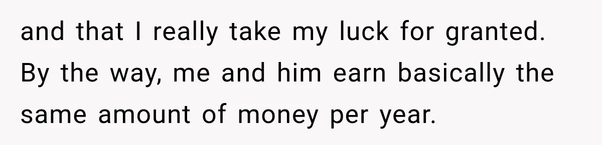 and that I really take my luck for granted. By the way, me and him earn basically the same amount of money per year.